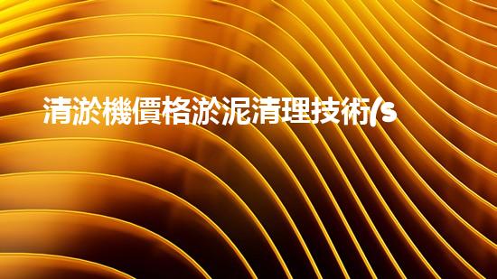 清淤機價格淤泥清理技術(shù)革新：關(guān)鍵技術(shù)突破與工程實踐探索！
